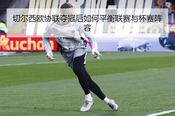 切尔西欧协联夺冠后如何平衡联赛与杯赛阵容